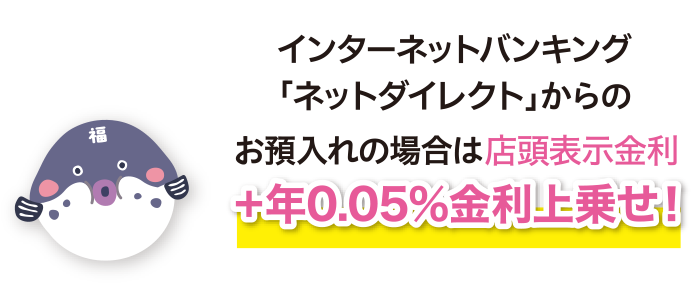 インターネットバンキング「ネットダイレクト」からのお預入れの場合は店頭表示金利+年0.05%金利上乗せ！