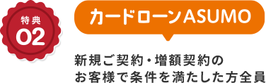 特典02 カードローンASUMO 新規ご契約・増額契約のお客様で条件を満たした方全員