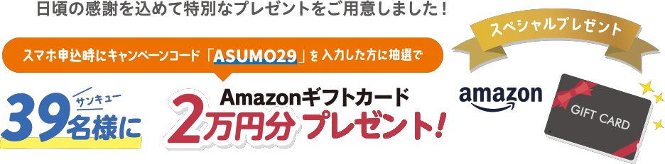 日頃の感謝を込めて特別なプレゼントをご用意しました！スマホ申込時にキャンペーンコード「ASUMO29」を入力した方に抽選で 39名様にAmazonギフトカード2万円分プレゼント！