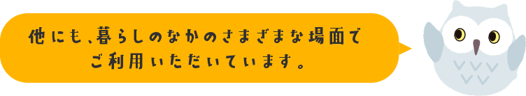 他にも、暮らしのなかのさまざまな場面でご利用いただいています。