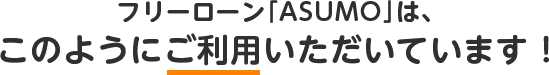 フリーローン「ASUMO」は、このようにご利用いただいています！