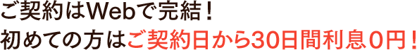 ご契約はWebで完結！初めての方はご契約日から30日間利息0円！