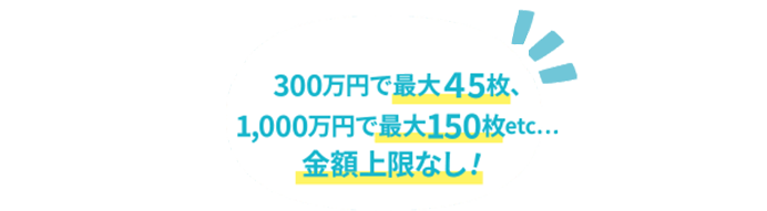 300万円で最大45枚、1,000万円で最大150枚etc...金額上限なし！