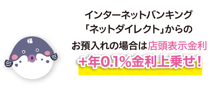 インターネットバンキング「ネットダイレクト」からのお預入れの場合は店頭表示金利+年0.1%金利上乗せ！